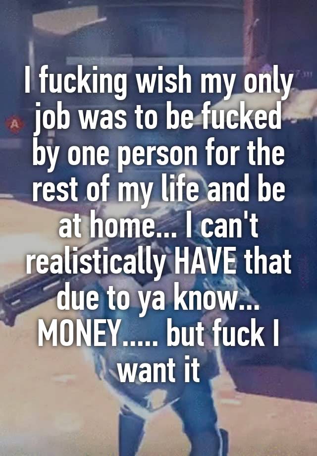 I fucking wish my only job was to be fucked by one person for the rest of my life and be at home... I can't realistically HAVE that due to ya know... MONEY..... but fuck I want it