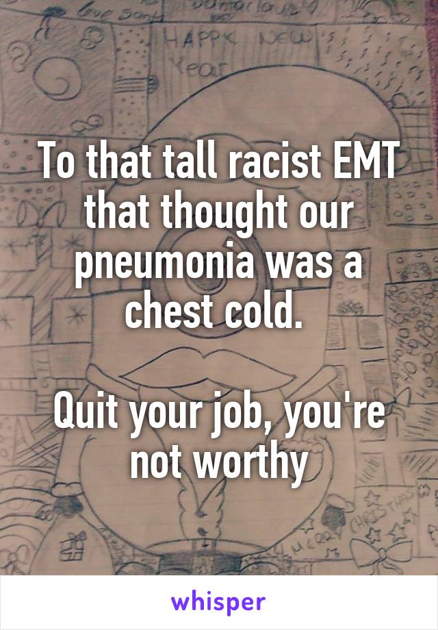 To that tall racist EMT that thought our pneumonia was a chest cold. 

Quit your job, you're not worthy