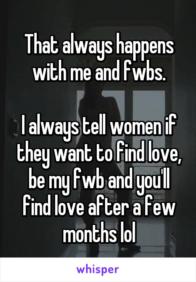 That always happens with me and fwbs.

I always tell women if they want to find love, be my fwb and you'll find love after a few months lol