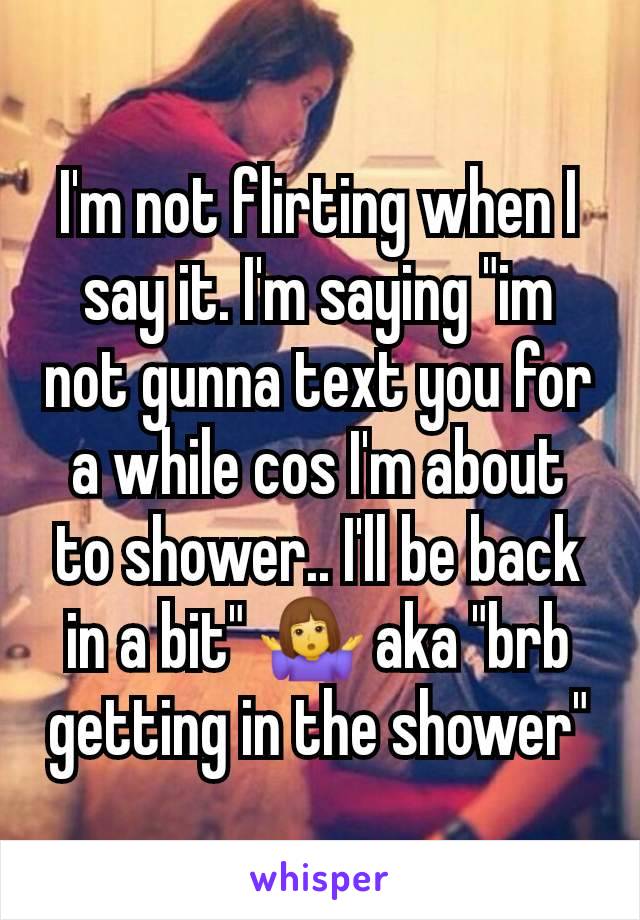 I'm not flirting when I say it. I'm saying "im not gunna text you for a while cos I'm about to shower.. I'll be back in a bit" 🤷‍♀️ aka "brb getting in the shower"