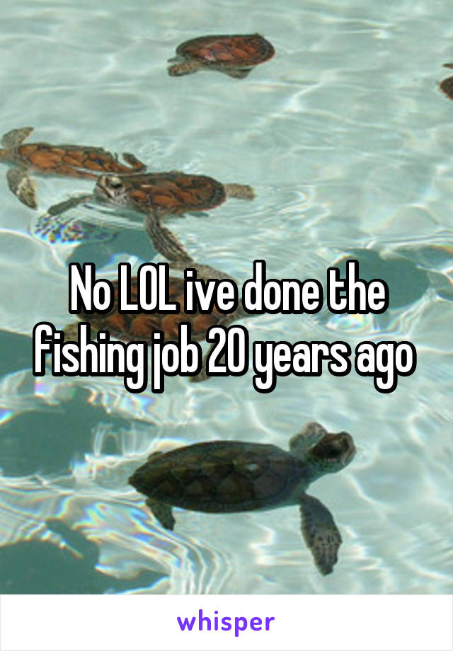 No LOL ive done the fishing job 20 years ago 