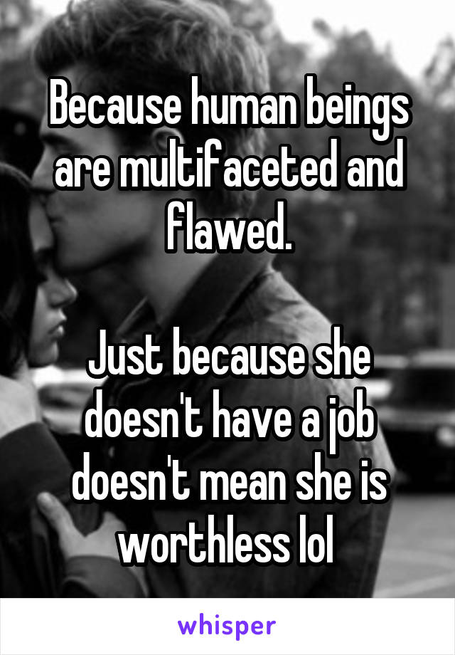 Because human beings are multifaceted and flawed.

Just because she doesn't have a job doesn't mean she is worthless lol 