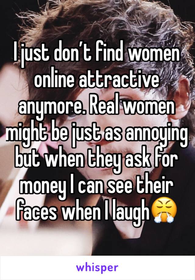 I just don’t find women online attractive anymore. Real women might be just as annoying but when they ask for money I can see their faces when I laugh😤