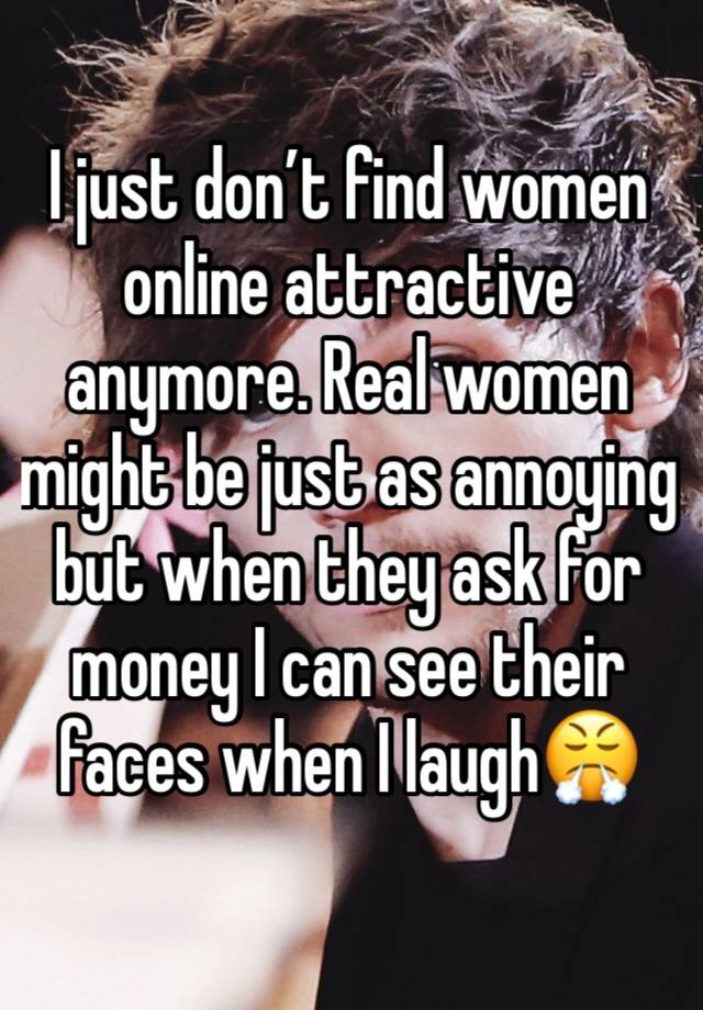 I just don’t find women online attractive anymore. Real women might be just as annoying but when they ask for money I can see their faces when I laugh😤