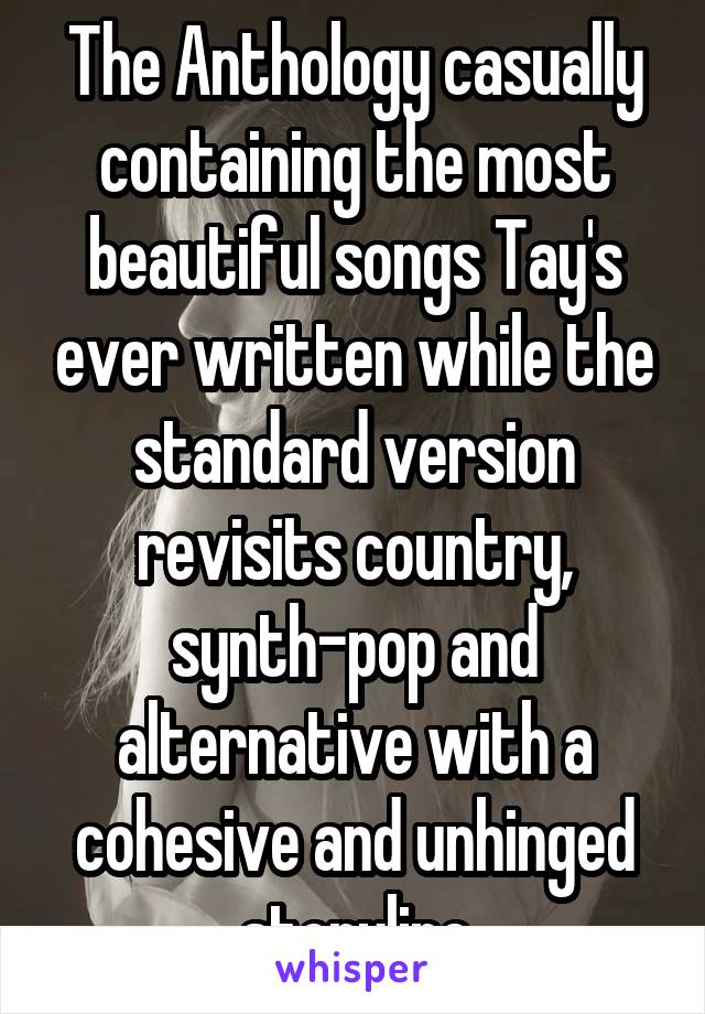 The Anthology casually containing the most beautiful songs Tay's ever written while the standard version revisits country, synth-pop and alternative with a cohesive and unhinged storyline