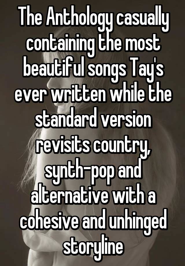 The Anthology casually containing the most beautiful songs Tay's ever written while the standard version revisits country, synth-pop and alternative with a cohesive and unhinged storyline