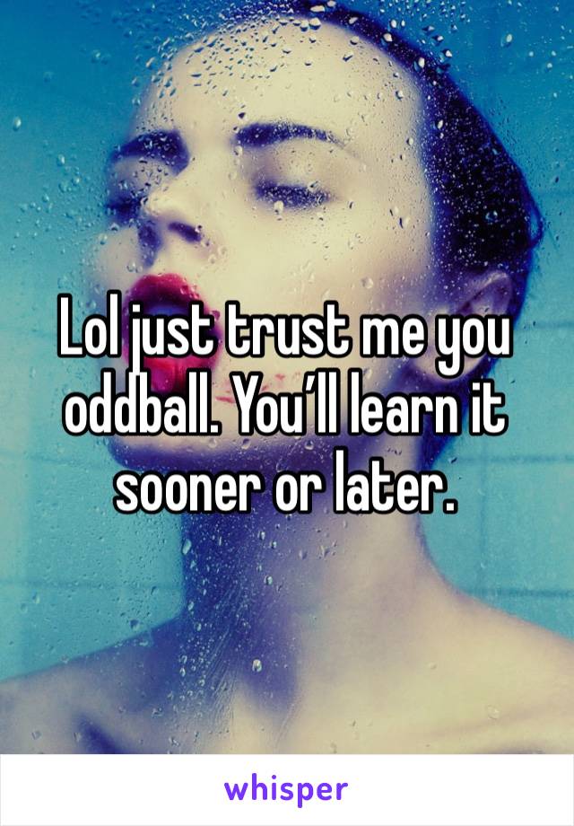 Lol just trust me you oddball. You’ll learn it sooner or later. 