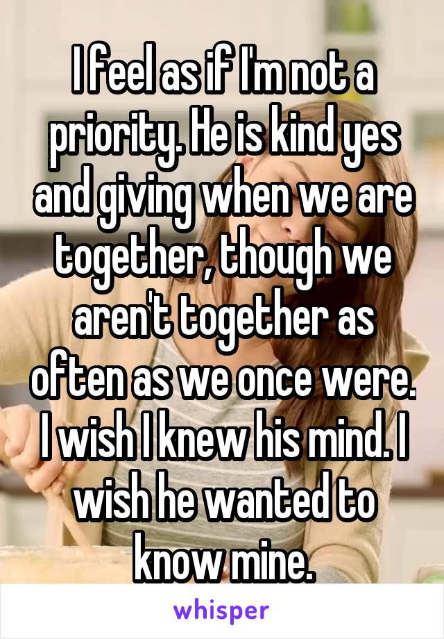 I feel as if I'm not a priority. He is kind yes and giving when we are together, though we aren't together as often as we once were. I wish I knew his mind. I wish he wanted to know mine.