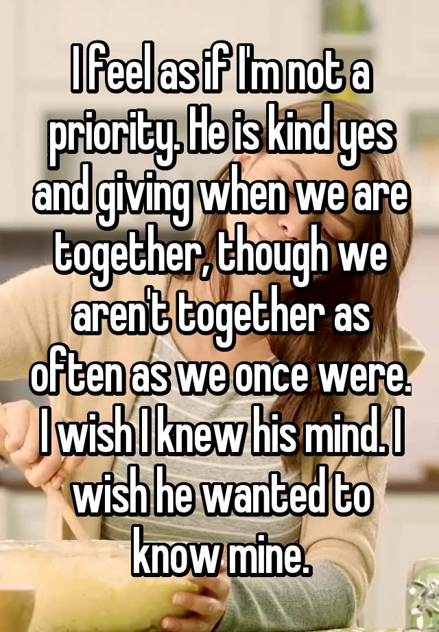 I feel as if I'm not a priority. He is kind yes and giving when we are together, though we aren't together as often as we once were. I wish I knew his mind. I wish he wanted to know mine.