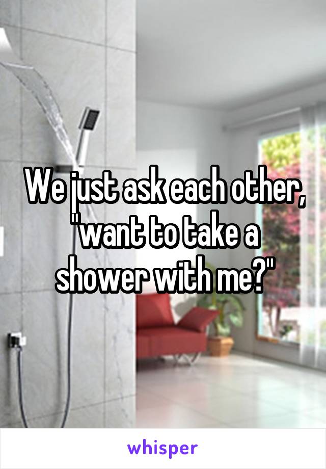 We just ask each other, "want to take a shower with me?"