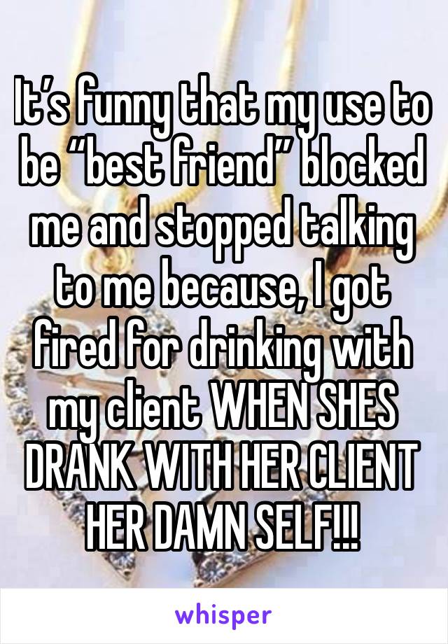 It’s funny that my use to be “best friend” blocked me and stopped talking to me because, I got fired for drinking with my client WHEN SHES DRANK WITH HER CLIENT HER DAMN SELF!!!