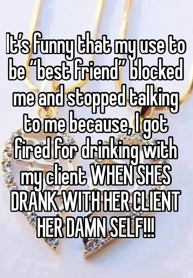 It’s funny that my use to be “best friend” blocked me and stopped talking to me because, I got fired for drinking with my client WHEN SHES DRANK WITH HER CLIENT HER DAMN SELF!!!