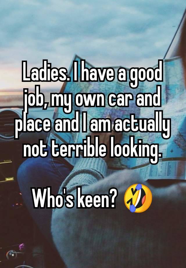 Ladies. I have a good job, my own car and place and I am actually not terrible looking.

Who's keen? 🤣