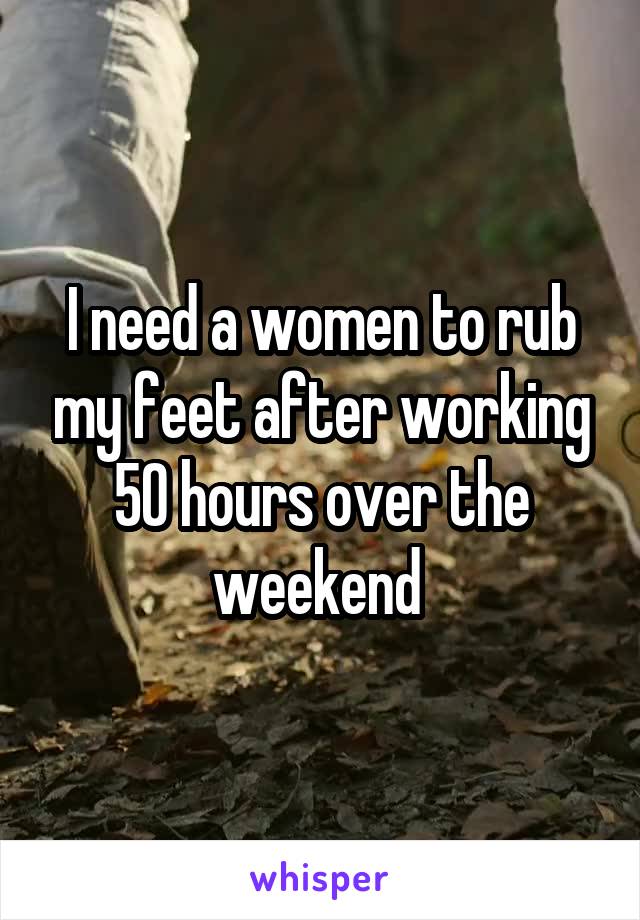 I need a women to rub my feet after working 50 hours over the weekend 