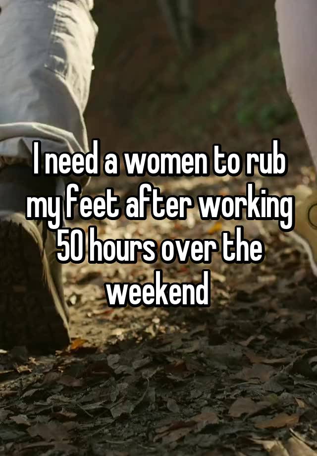 I need a women to rub my feet after working 50 hours over the weekend 