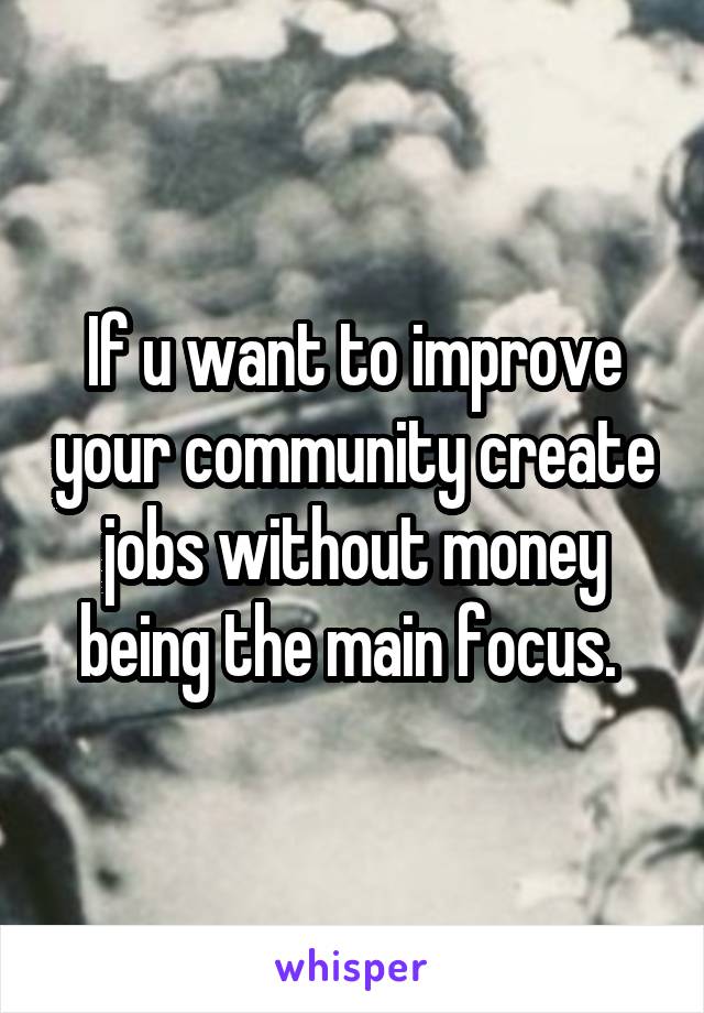 If u want to improve your community create jobs without money being the main focus. 