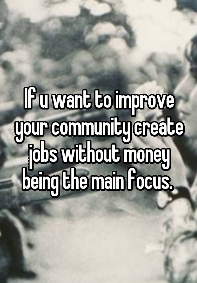 If u want to improve your community create jobs without money being the main focus. 