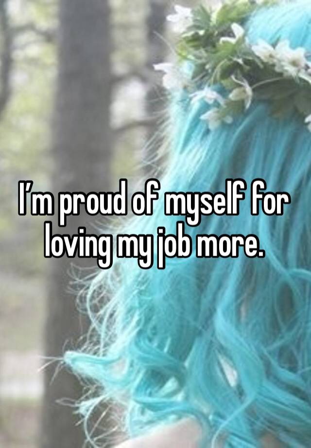 I’m proud of myself for loving my job more.