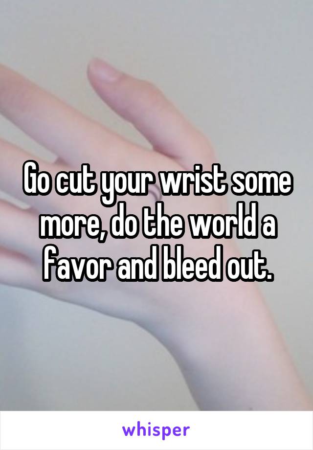 Go cut your wrist some more, do the world a favor and bleed out.