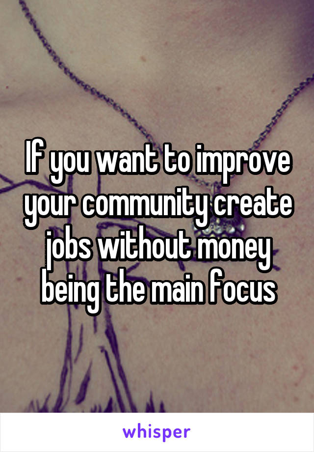 If you want to improve your community create jobs without money being the main focus