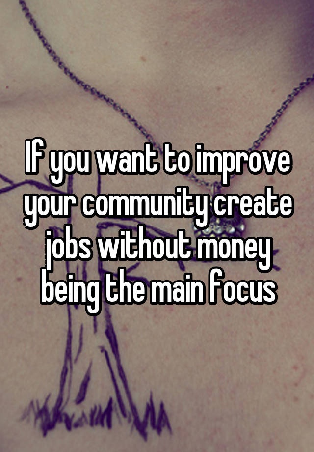 If you want to improve your community create jobs without money being the main focus