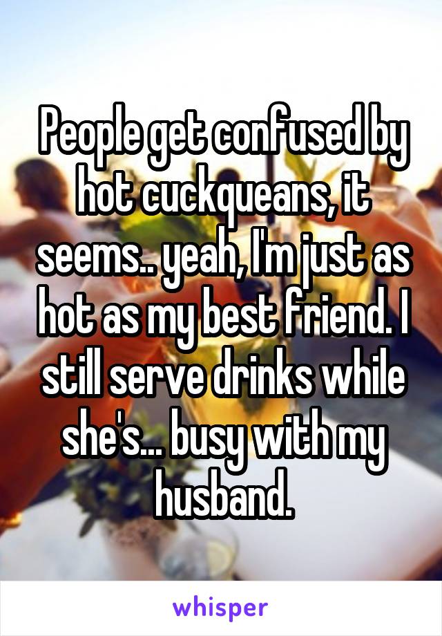 People get confused by hot cuckqueans, it seems.. yeah, I'm just as hot as my best friend. I still serve drinks while she's... busy with my husband.