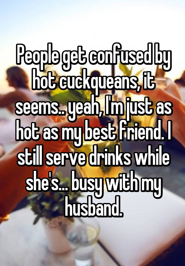 People get confused by hot cuckqueans, it seems.. yeah, I'm just as hot as my best friend. I still serve drinks while she's... busy with my husband.