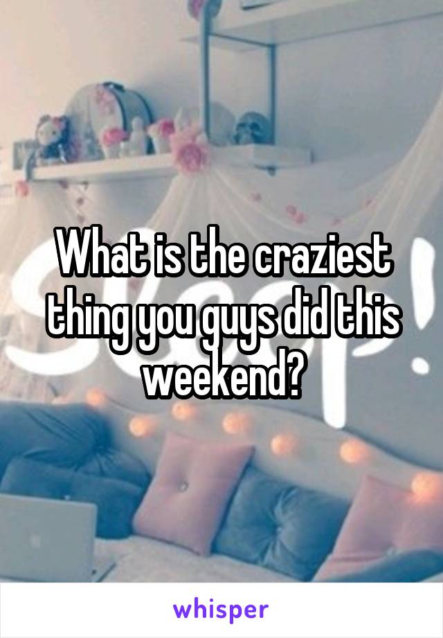 What is the craziest thing you guys did this weekend?