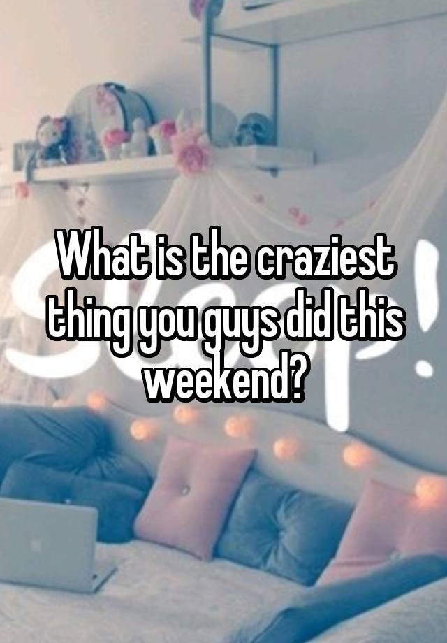 What is the craziest thing you guys did this weekend?