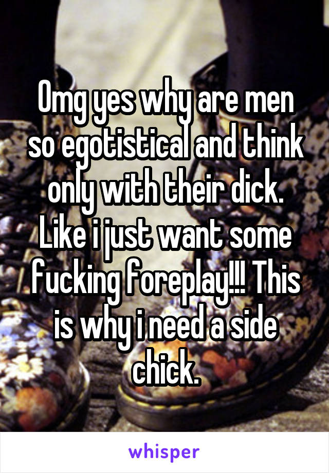 Omg yes why are men so egotistical and think only with their dick. Like i just want some fucking foreplay!!! This is why i need a side chick.