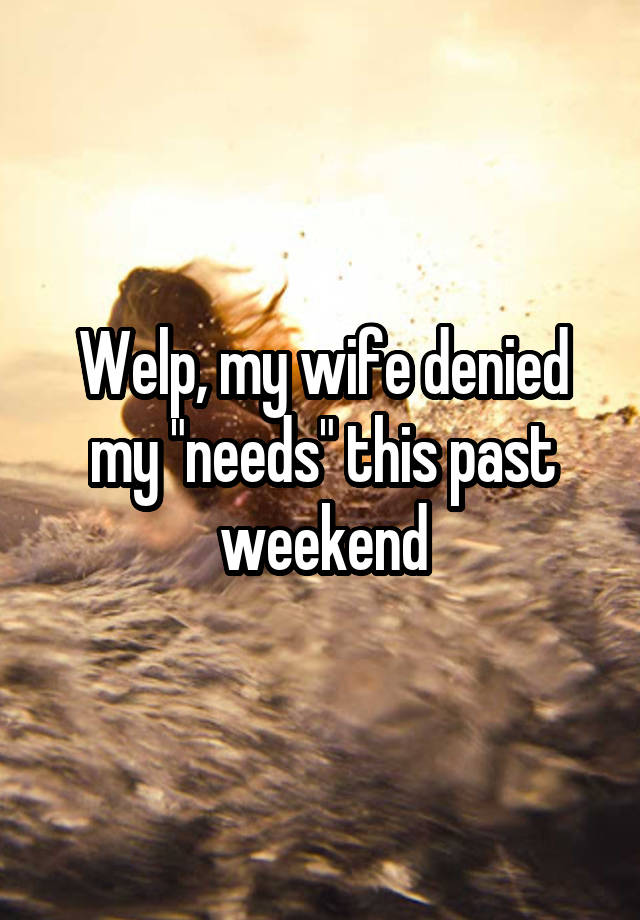 Welp, my wife denied my "needs" this past weekend