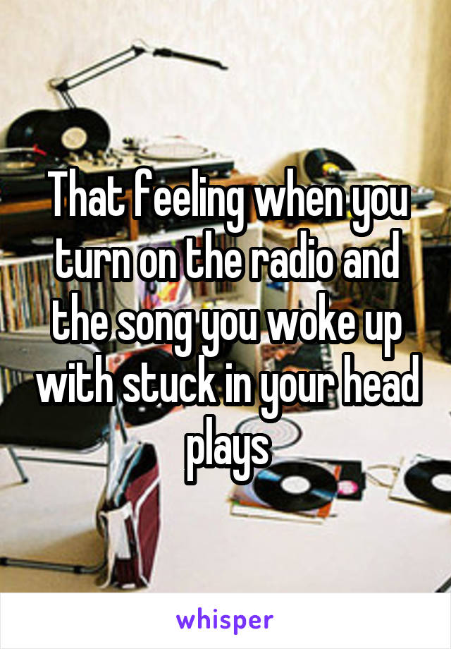 That feeling when you turn on the radio and the song you woke up with stuck in your head plays