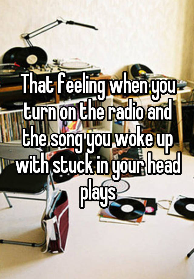 That feeling when you turn on the radio and the song you woke up with stuck in your head plays