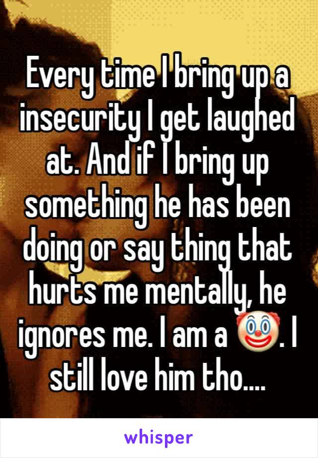 Every time I bring up a insecurity I get laughed at. And if I bring up something he has been doing or say thing that hurts me mentally, he ignores me. I am a 🤡. I still love him tho….