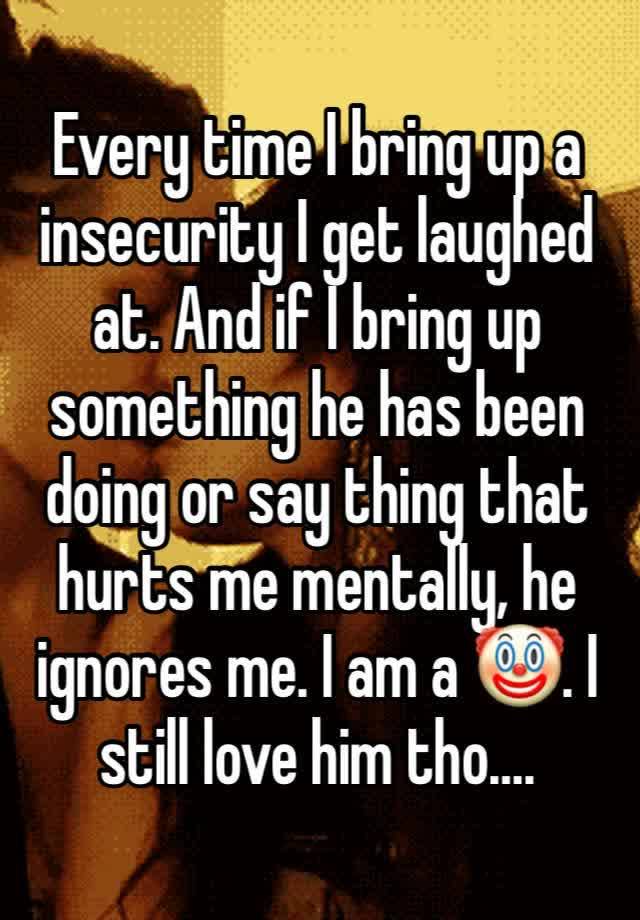 Every time I bring up a insecurity I get laughed at. And if I bring up something he has been doing or say thing that hurts me mentally, he ignores me. I am a 🤡. I still love him tho….