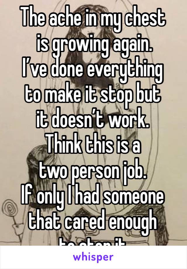 The ache in my chest
 is growing again. 
I’ve done everything 
to make it stop but 
it doesn’t work.
Think this is a 
two person job.
If only I had someone that cared enough 
to stop it