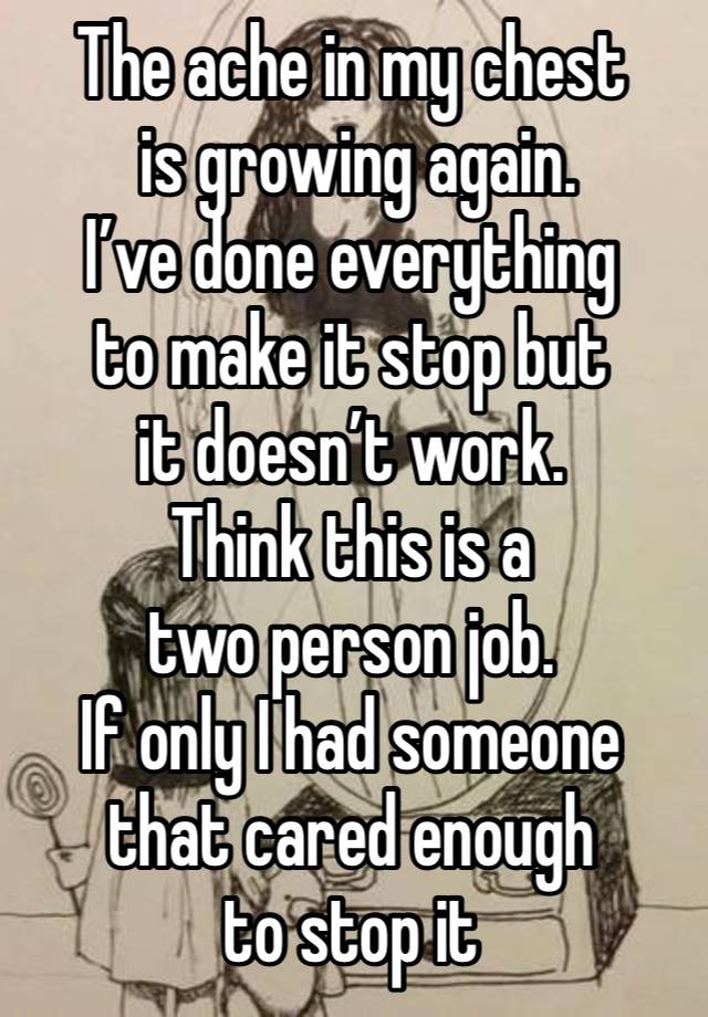 The ache in my chest
 is growing again. 
I’ve done everything 
to make it stop but 
it doesn’t work.
Think this is a 
two person job.
If only I had someone that cared enough 
to stop it