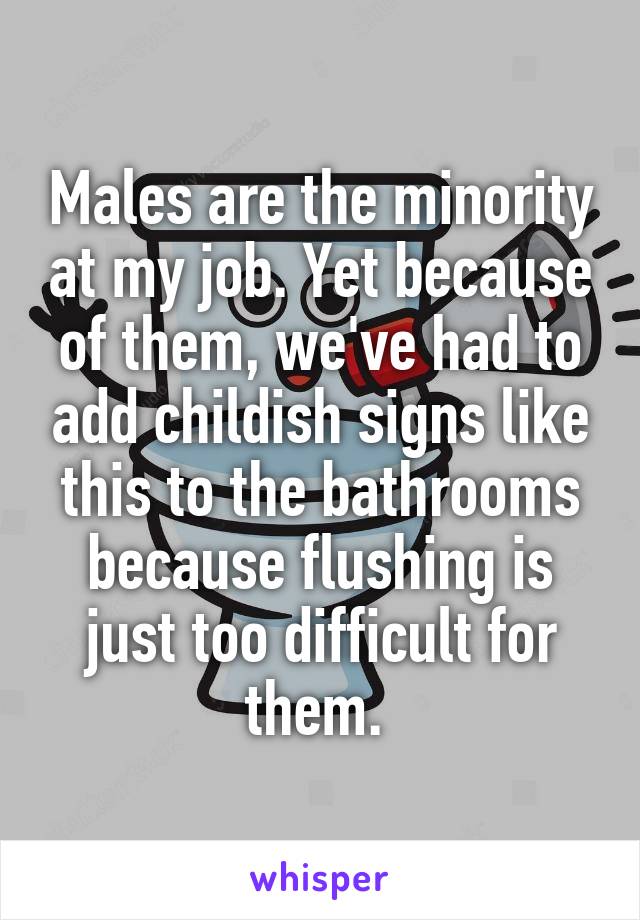 Males are the minority at my job. Yet because of them, we've had to add childish signs like this to the bathrooms because flushing is just too difficult for them. 