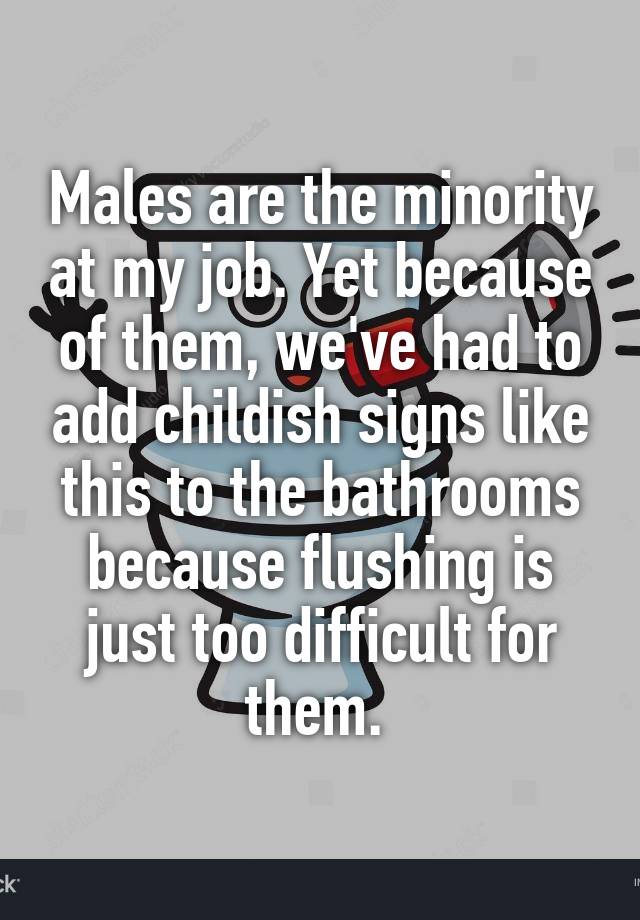 Males are the minority at my job. Yet because of them, we've had to add childish signs like this to the bathrooms because flushing is just too difficult for them. 