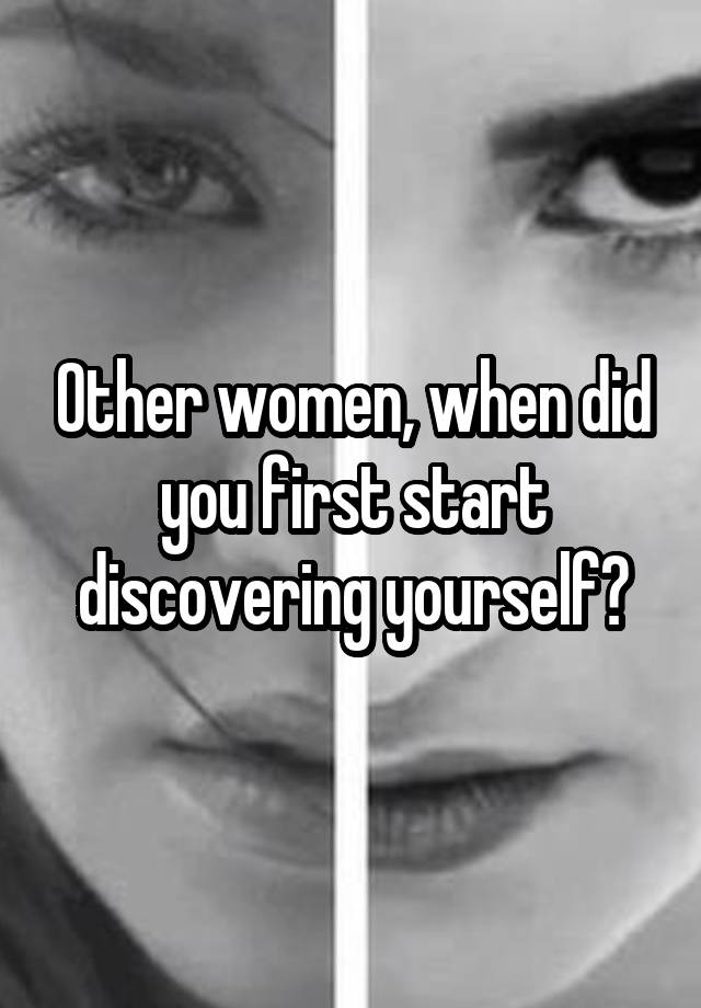 Other women, when did you first start discovering yourself?