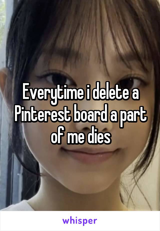 Everytime i delete a Pinterest board a part of me dies