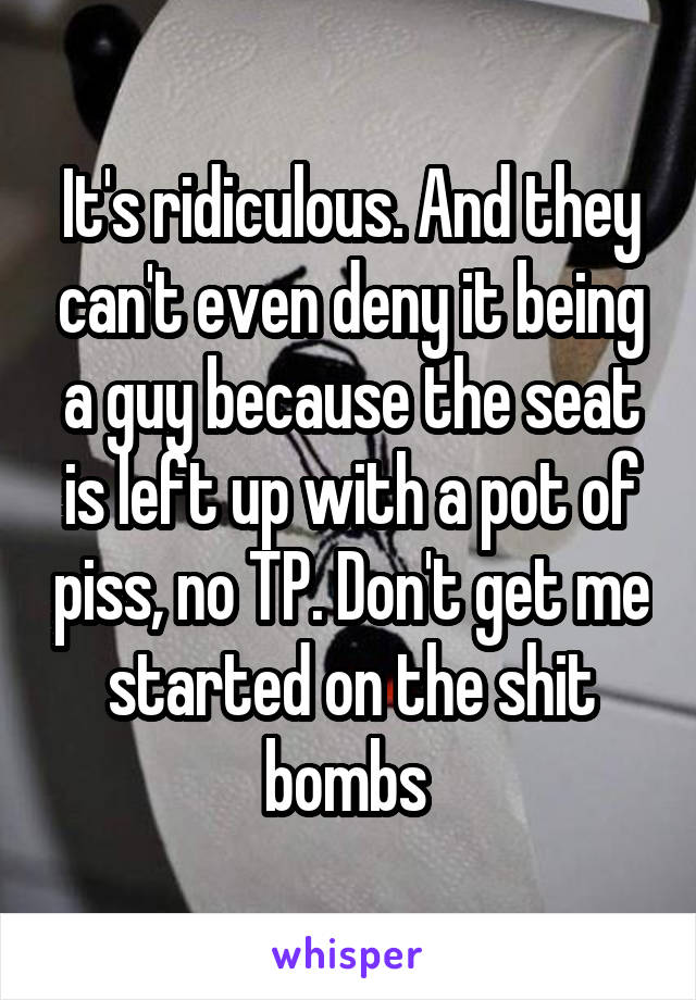 It's ridiculous. And they can't even deny it being a guy because the seat is left up with a pot of piss, no TP. Don't get me started on the shit bombs 