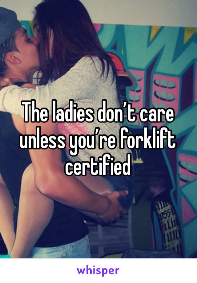 The ladies don’t care unless you’re forklift certified 