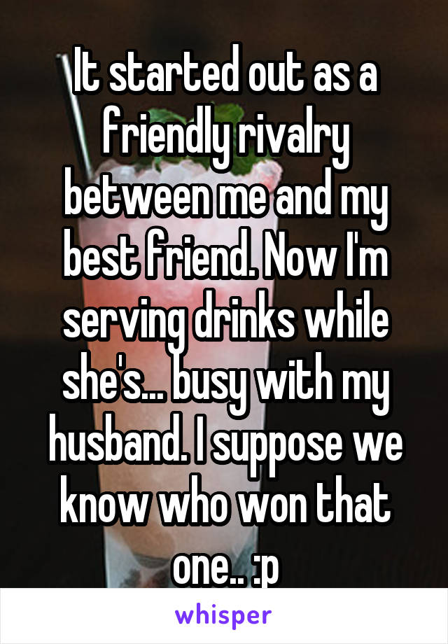 It started out as a friendly rivalry between me and my best friend. Now I'm serving drinks while she's... busy with my husband. I suppose we know who won that one.. :p