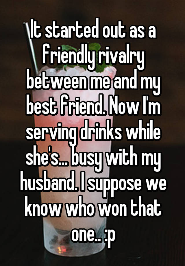 It started out as a friendly rivalry between me and my best friend. Now I'm serving drinks while she's... busy with my husband. I suppose we know who won that one.. :p