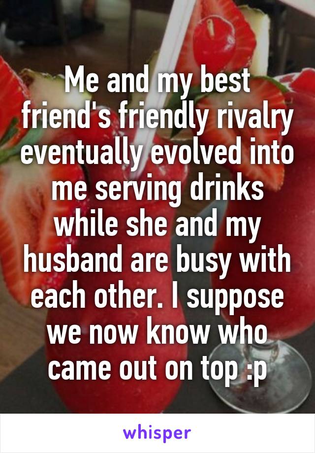 Me and my best friend's friendly rivalry eventually evolved into me serving drinks while she and my husband are busy with each other. I suppose we now know who came out on top :p