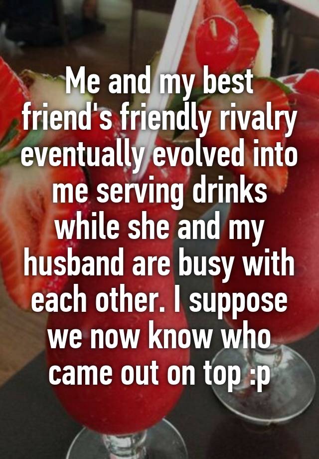 Me and my best friend's friendly rivalry eventually evolved into me serving drinks while she and my husband are busy with each other. I suppose we now know who came out on top :p