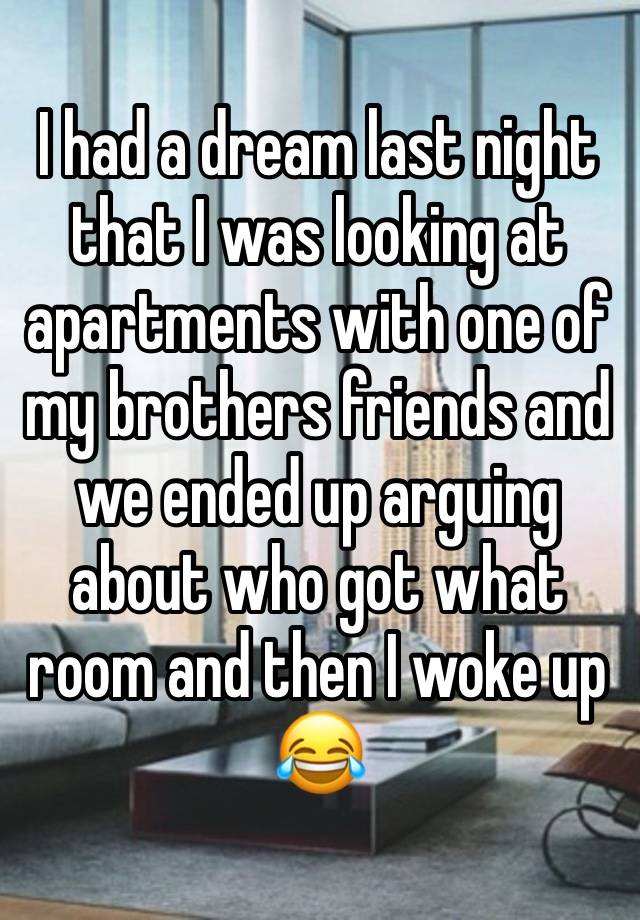 I had a dream last night that I was looking at apartments with one of my brothers friends and we ended up arguing about who got what room and then I woke up 😂