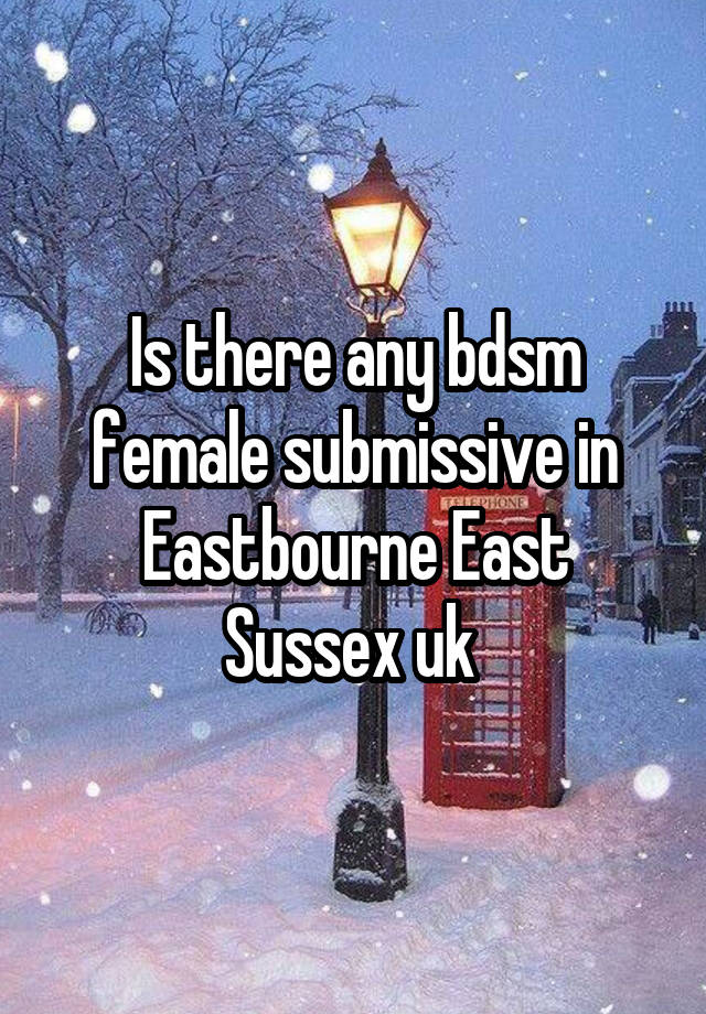 Is there any bdsm female submissive in Eastbourne East Sussex uk 