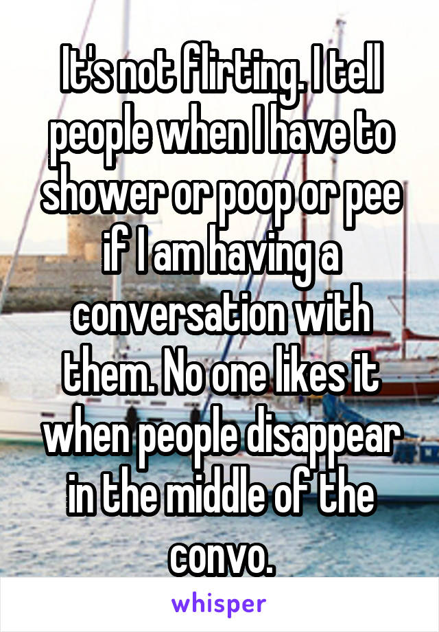 It's not flirting. I tell people when I have to shower or poop or pee if I am having a conversation with them. No one likes it when people disappear in the middle of the convo.